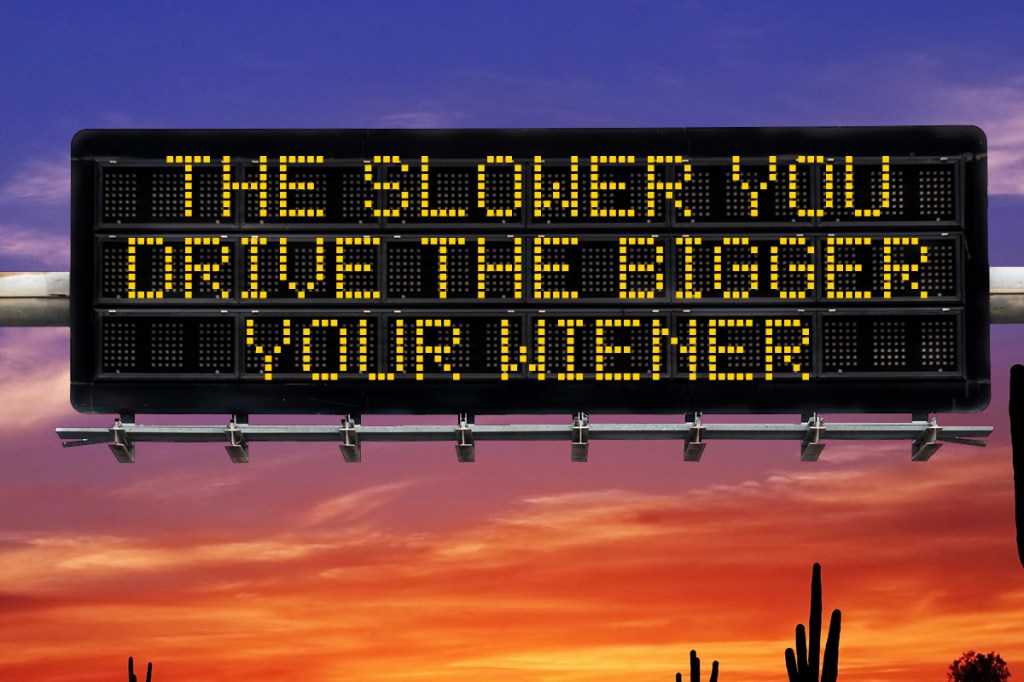a highway safety sign that says "the slower you drive, the bigger your wiener"