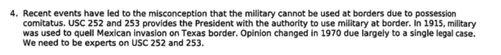 Text that reads: "Recent events have led to the misconception that the military cannot be used at borders due to possession
comitatus. USC 252 and 253 provides the President with the authority to use military at border. In 1915, military was used to quell Mexican invasion on Texas border. Opinion changed in 1970 due largely to a single legal case. We need to be experts on use 252 and 253."
