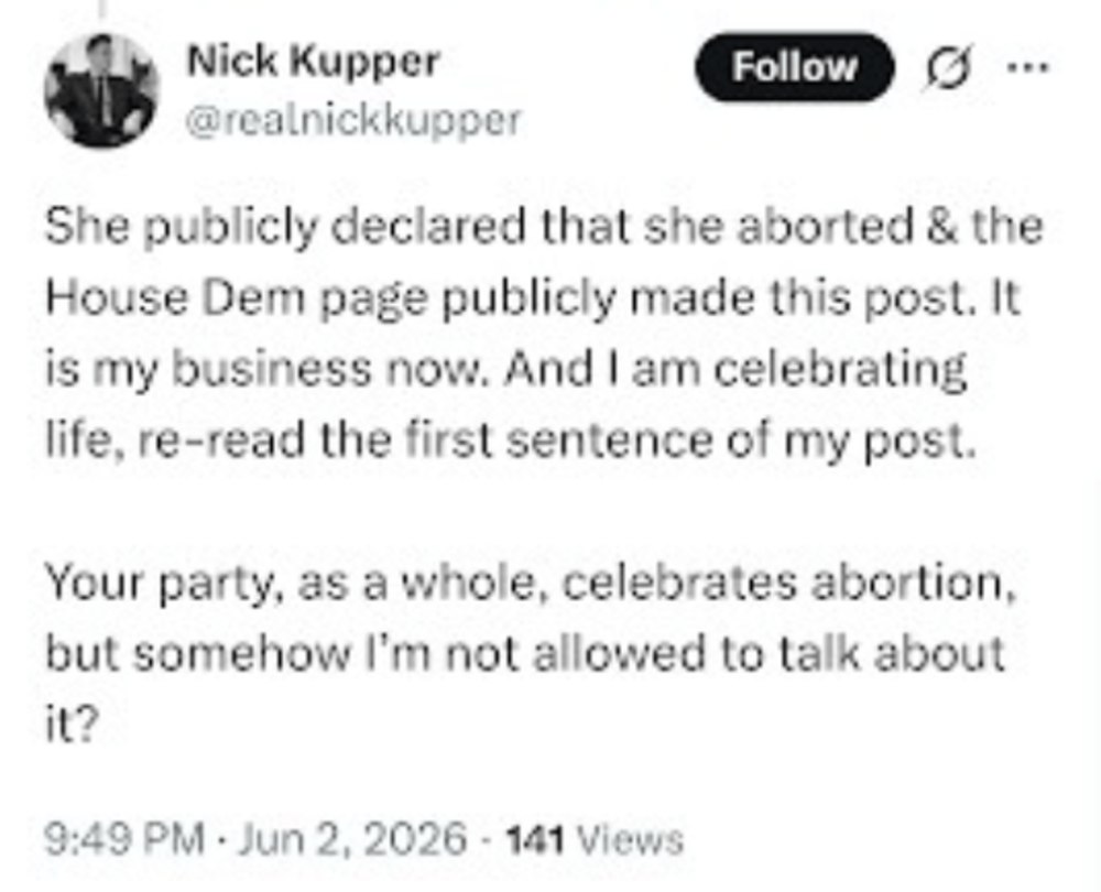 a tweet from nick kupper that says "she publicly declared that she aborted and the house dem page publicly made this post. it is my business now. and i am celebrating life, re-read the first sentence of my post. your party, as a whole, celebrates abortion, but somehow i'm not allowed to talk about it?"
